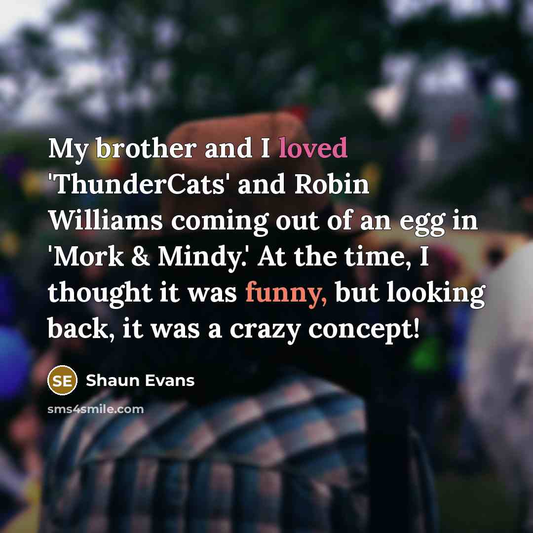 “My brother and I loved 'ThunderCats' and Robin Williams coming out of an egg in 'Mork & Mindy.' At the time, I thought it was funny, but looking back, it was a crazy concept!” quote by Shaun Evans