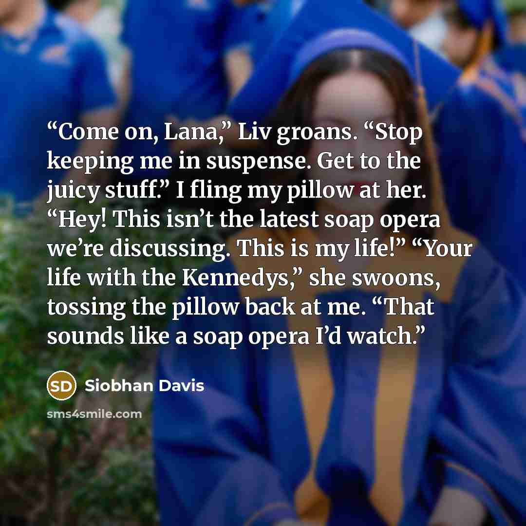 “Come on, Lana,” Liv groans. “Stop keeping me in suspense. Get to the juicy stuff.” I fling my pillow at her. “Hey! This isn’t the latest soap opera we’re discussing. This is my life!” “Your life with the Kennedys,” she swoons, tossing the pillow back at me. “That sounds like a soap opera I’d watch.” quote by Siobhan Davis