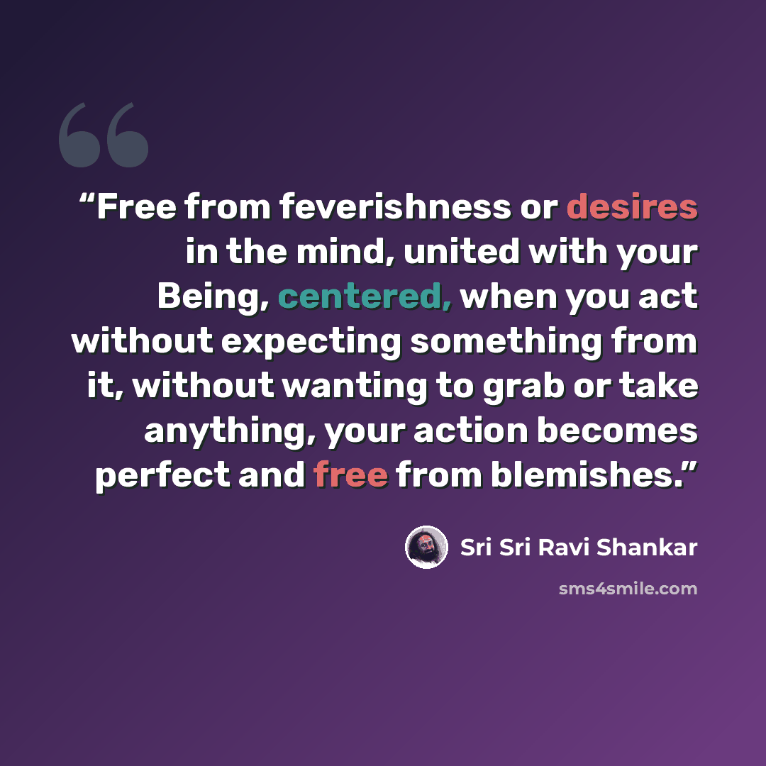 “Free from feverishness or desires in the mind, united with your Being, centered, when you act without expecting something from it, without wanting to grab or take anything, your action becomes perfect and free from blemishes.” quote by Sri Sri Ravi Shankar