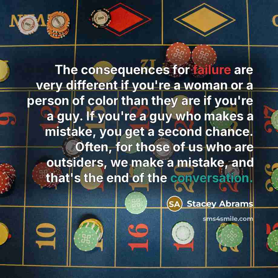 “The consequences for failure are very different if you're a woman or a person of color than they are if you're a guy. If you're a guy who makes a mistake, you get a second chance. Often, for those of us who are outsiders, we make a mistake, and that's the end of the conversation.” quote by Stacey Abrams