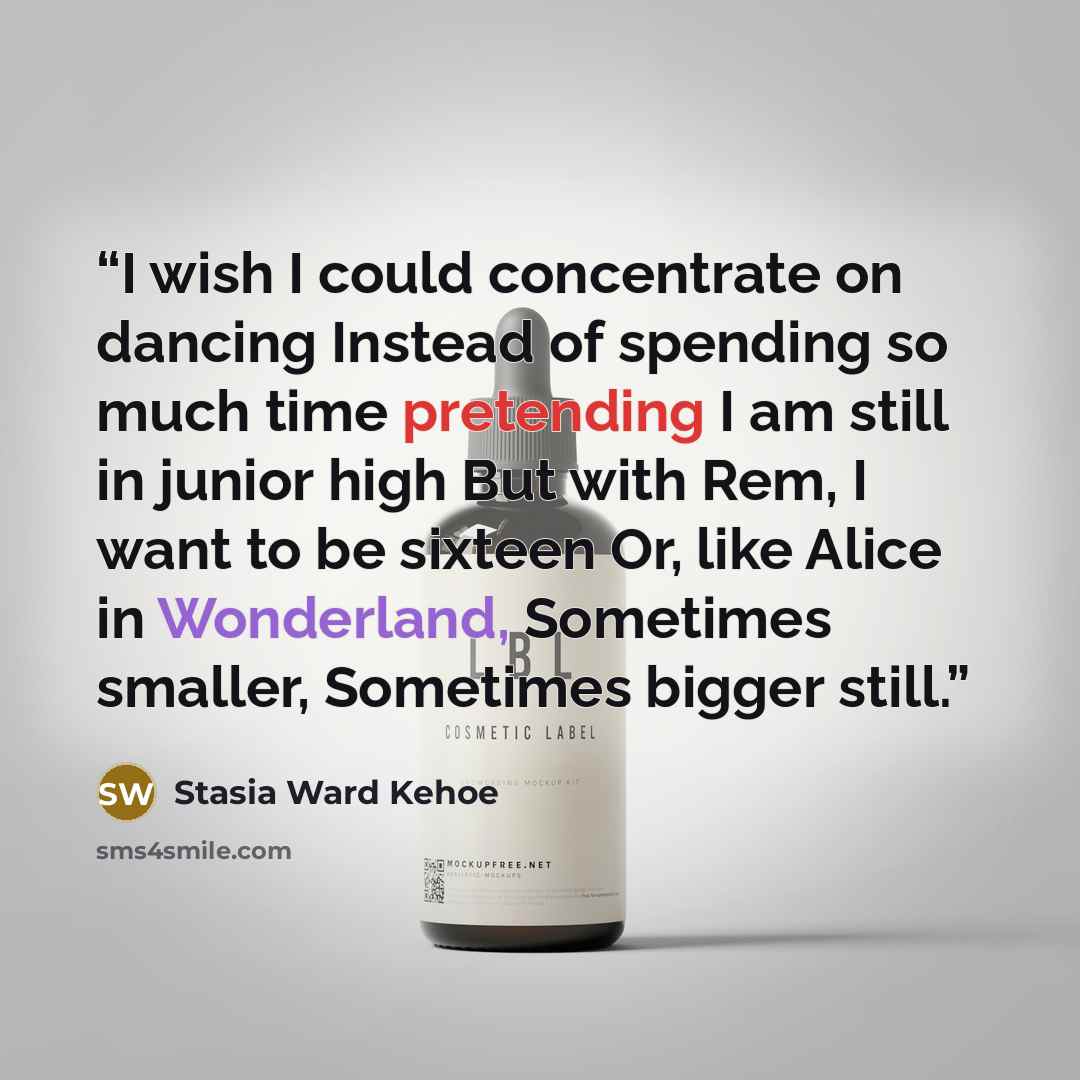 “I wish I could concentrate on dancing Instead of spending so much time pretending I am still in junior high But with Rem, I want to be sixteen Or, like Alice in Wonderland, Sometimes smaller, Sometimes bigger still.” quote by Stasia Ward Kehoe