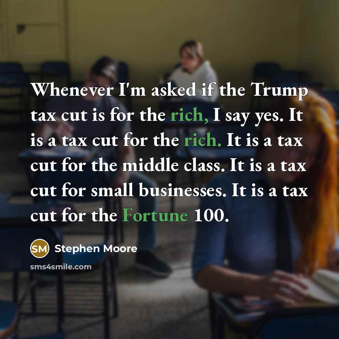 “Whenever I'm asked if the Trump tax cut is for the rich, I say yes. It is a tax cut for the rich. It is a tax cut for the middle class. It is a tax cut for small businesses. It is a tax cut for the Fortune 100.” quote by Stephen Moore