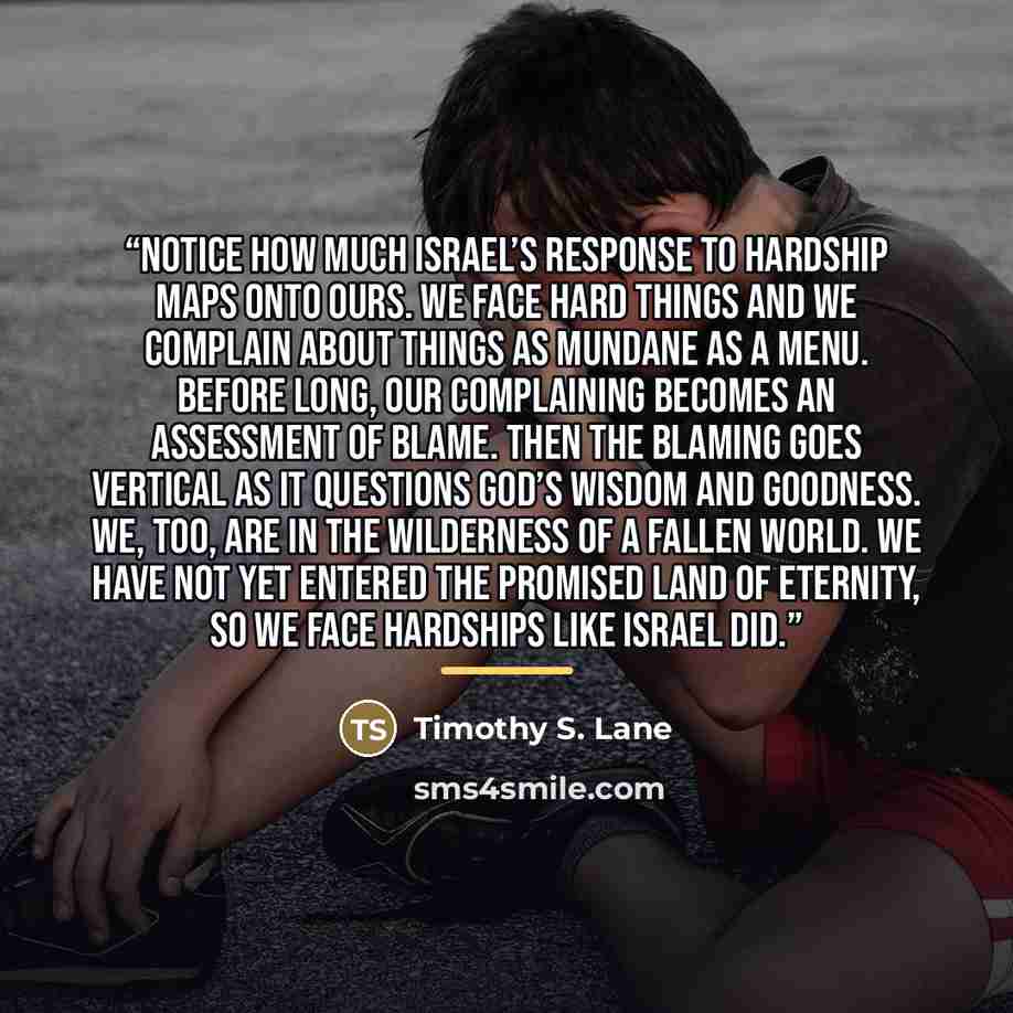 “Notice how much Israel’s response to hardship maps onto ours. We face hard things and we complain about things as mundane as a menu. Before long, our complaining becomes an assessment of blame. Then the blaming goes vertical as it questions God’s wisdom and goodness. We, too, are in the wilderness…” quote by Timothy S. Lane