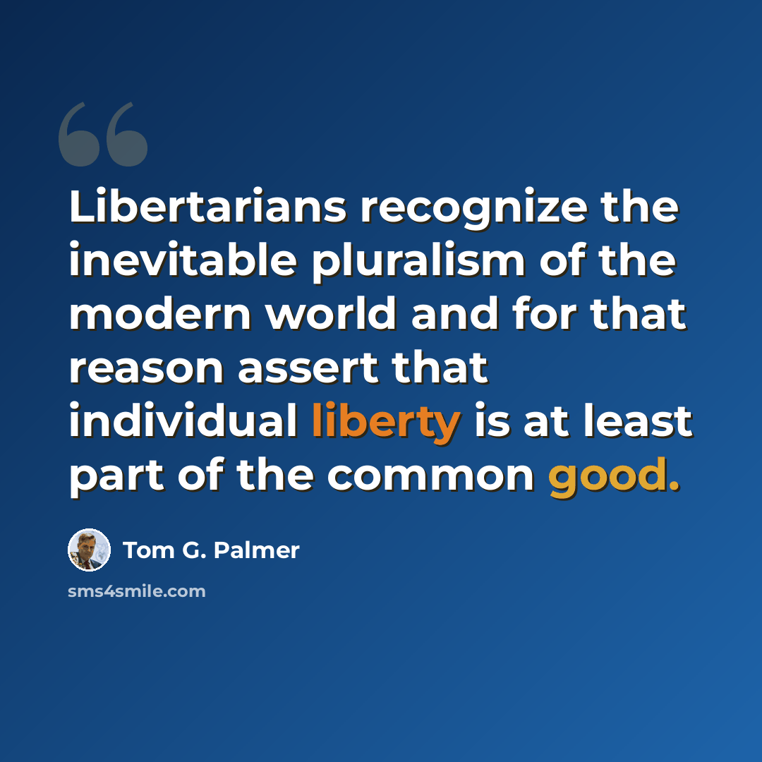 “Libertarians recognize the inevitable pluralism of the modern world and for that reason assert that individual liberty is at least part of the common good.” quote by Tom G. Palmer