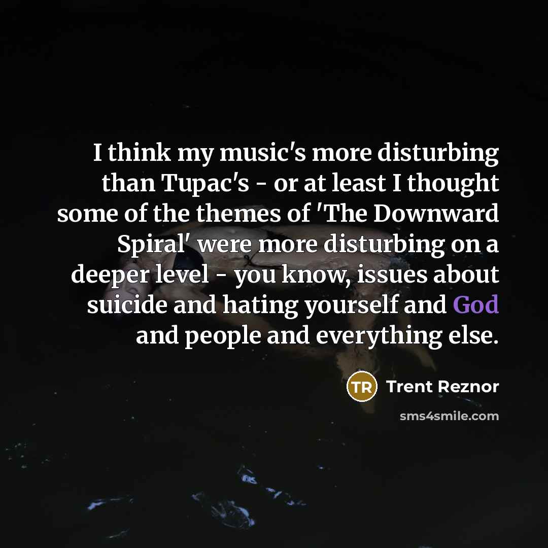 “I think my music's more disturbing than Tupac's - or at least I thought some of the themes of 'The Downward Spiral' were more disturbing on a deeper level - you know, issues about suicide and hating yourself and God and people and everything else.” quote by Trent Reznor