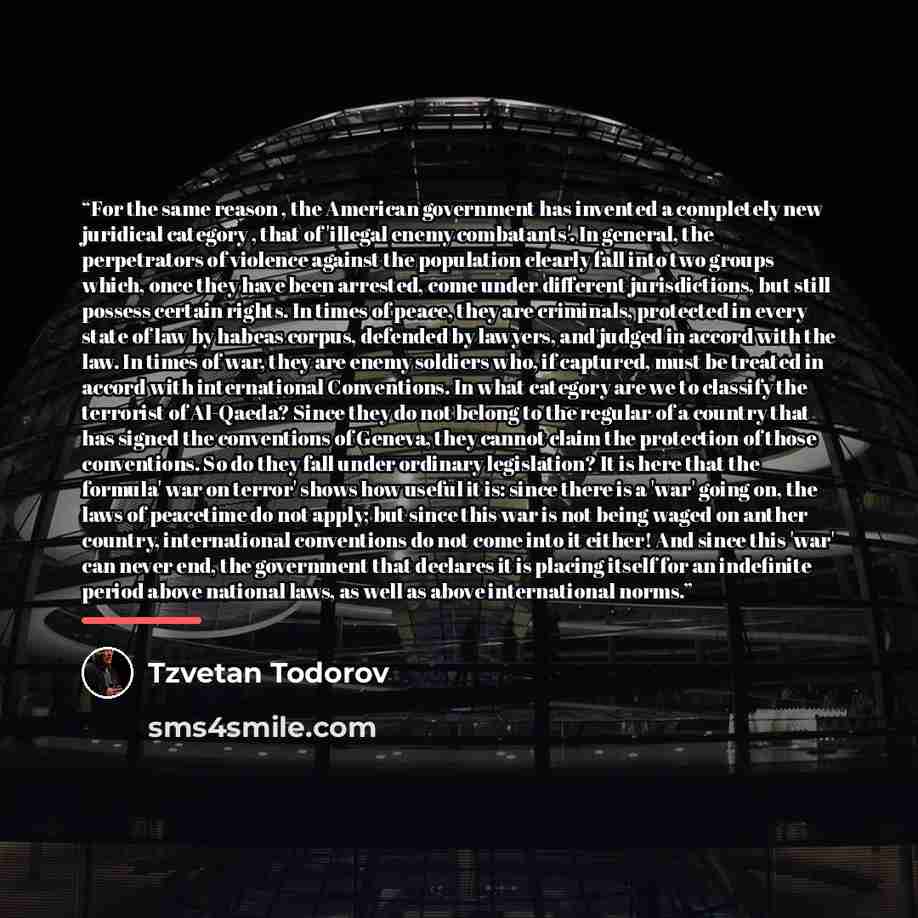 “For the same reason , the American government has invented a completely new juridical category , that of 'illegal enemy combatants'. In general, the perpetrators of violence against the population clearly fall into two groups which, once they have been arrested, come under different jurisdictions…” quote by Tzvetan Todorov