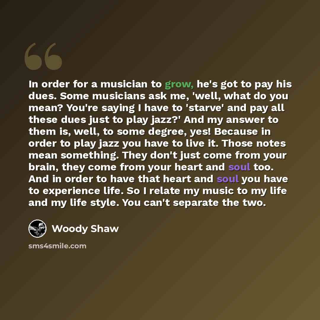“In order for a musician to grow, he's got to pay his dues. Some musicians ask me, 'well, what do you mean? You're saying I have to 'starve' and pay all these dues just to play jazz?' And my answer to them is, well, to some degree, yes! Because in order to play jazz you have to live it. Those notes…” quote by Woody Shaw