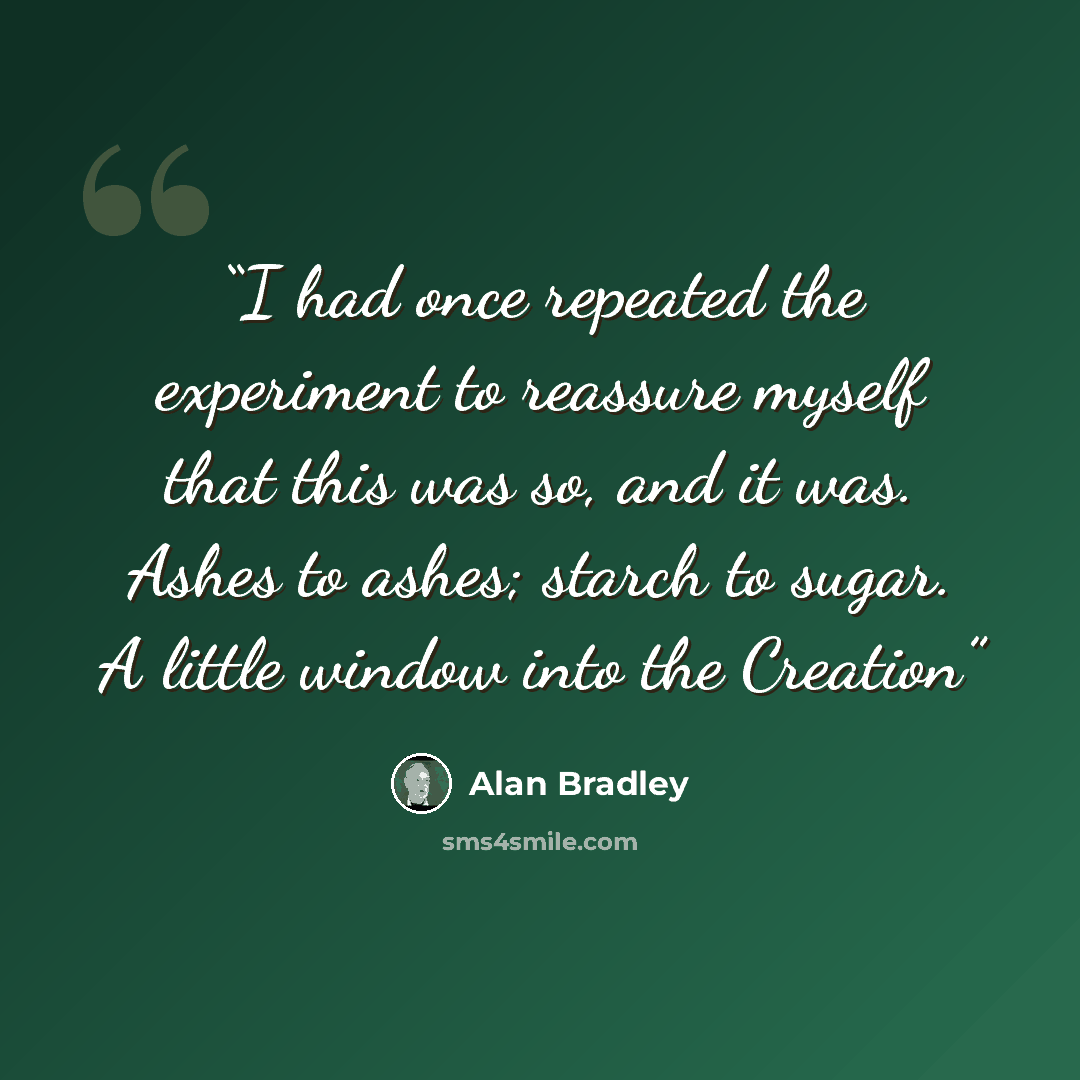 “I had once repeated the experiment to reassure myself that this was so, and it was. Ashes to ashes; starch to sugar. A little window into the Creation” quote by Alan Bradley
