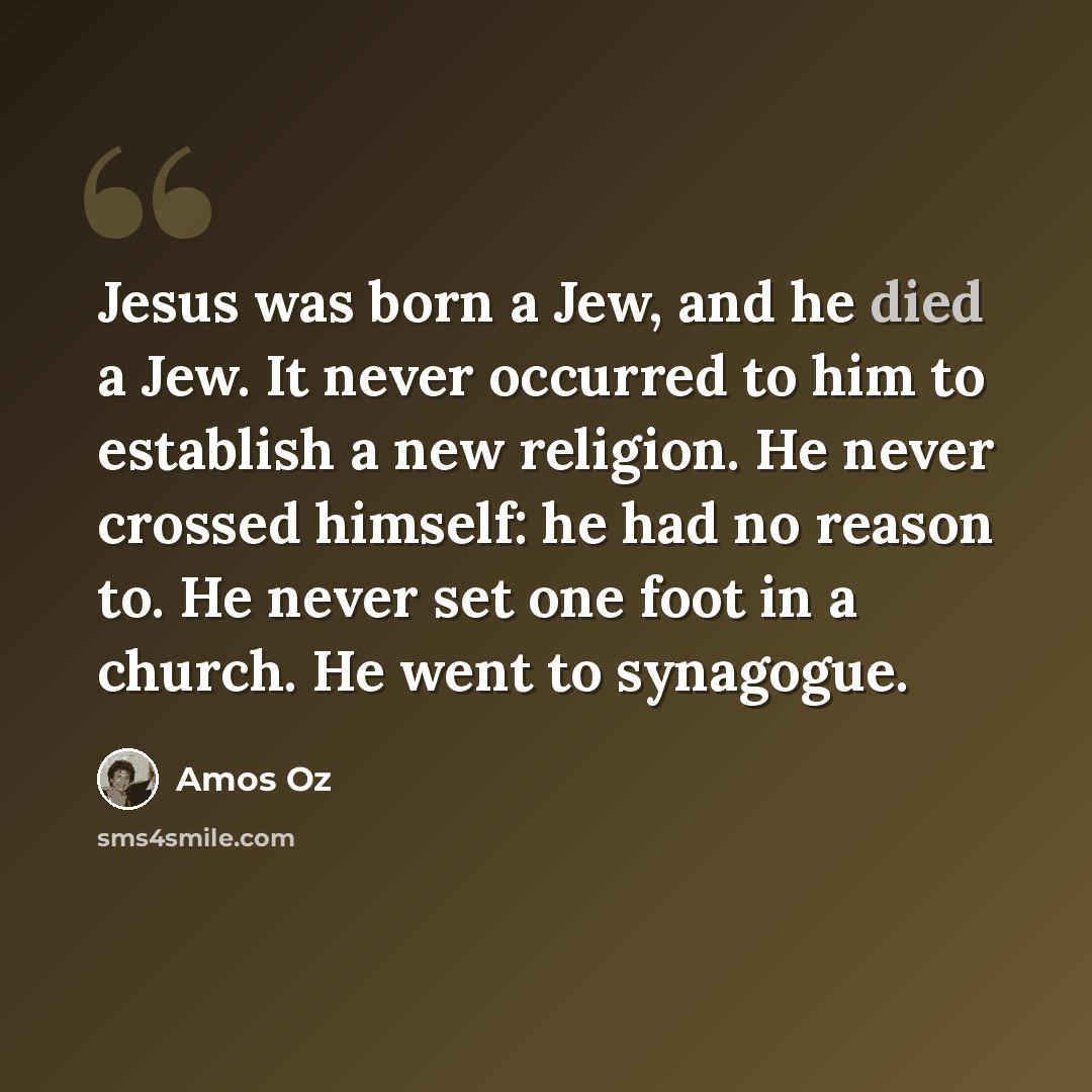 “Jesus was born a Jew, and he died a Jew. It never occurred to him to establish a new religion. He never crossed himself: he had no reason to. He never set one foot in a church. He went to synagogue.” quote by Amos Oz