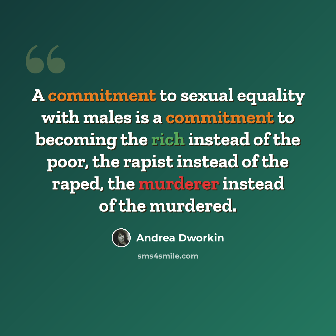 “A commitment to sexual equality with males is a commitment to becoming the rich instead of the poor, the rapist instead of the raped, the murderer instead of the murdered.” quote by Andrea Dworkin