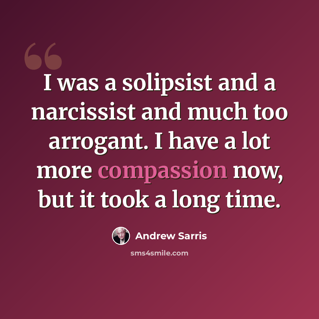 “I was a solipsist and a narcissist and much too arrogant. I have a lot more compassion now, but it took a long time.” quote by Andrew Sarris