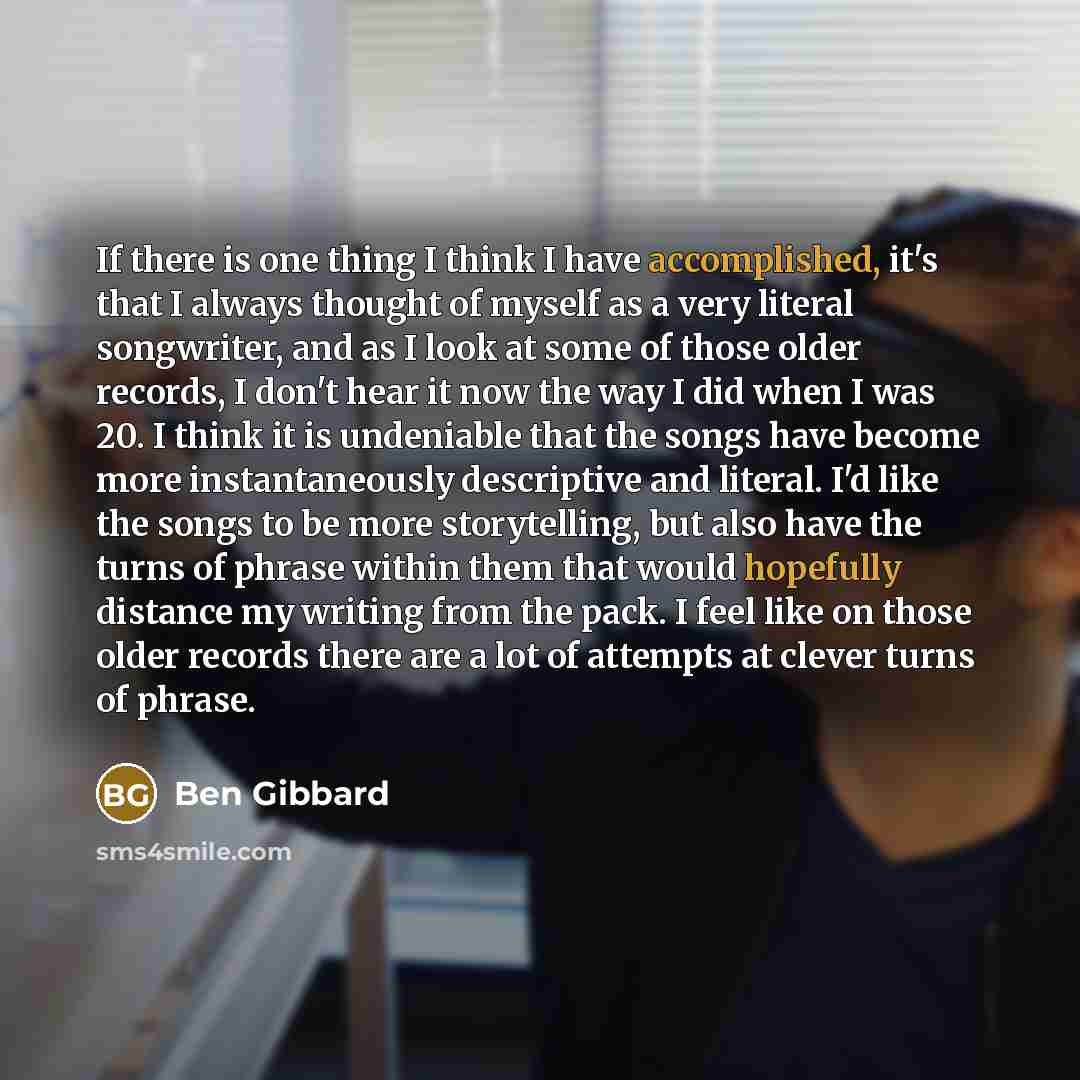 “If there is one thing I think I have accomplished, it's that I always thought of myself as a very literal songwriter, and as I look at some of those older records, I don't hear it now the way I did when I was 20. I think it is undeniable that the songs have become more instantaneously descriptive…” quote by Ben Gibbard