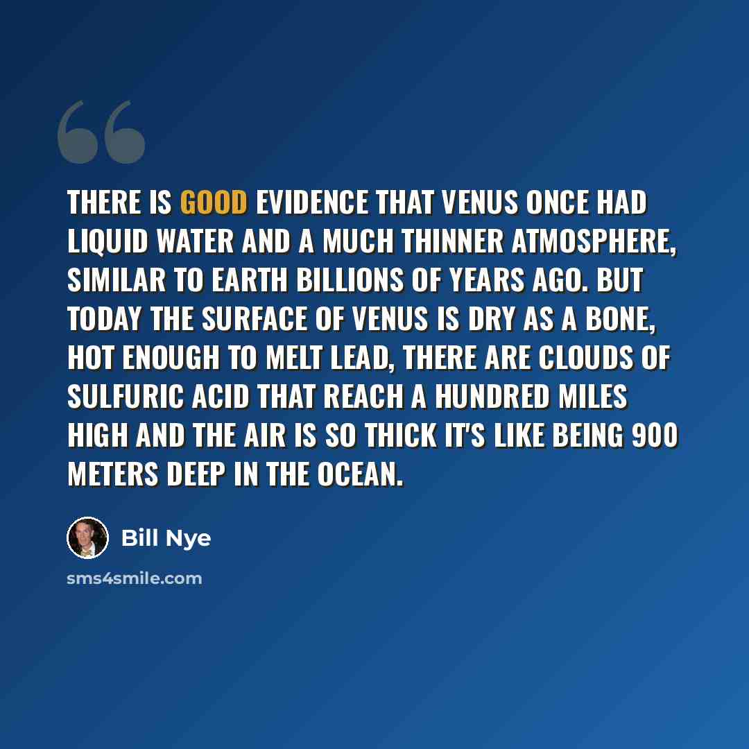 “There is good evidence that Venus once had liquid water and a much thinner atmosphere, similar to Earth billions of years ago. But today the surface of Venus is dry as a bone, hot enough to melt lead, there are clouds of sulfuric acid that reach a hundred miles high and the air is so thick it's…” quote by Bill Nye