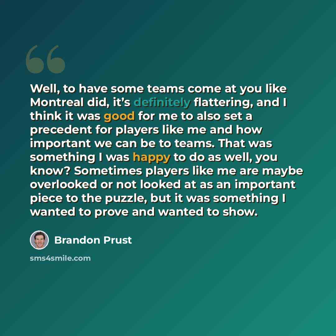“Well, to have some teams come at you like Montreal did, it’s definitely flattering, and I think it was good for me to also set a precedent for players like me and how important we can be to teams. That was something I was happy to do as well, you know? Sometimes players like me are maybe…” quote by Brandon Prust