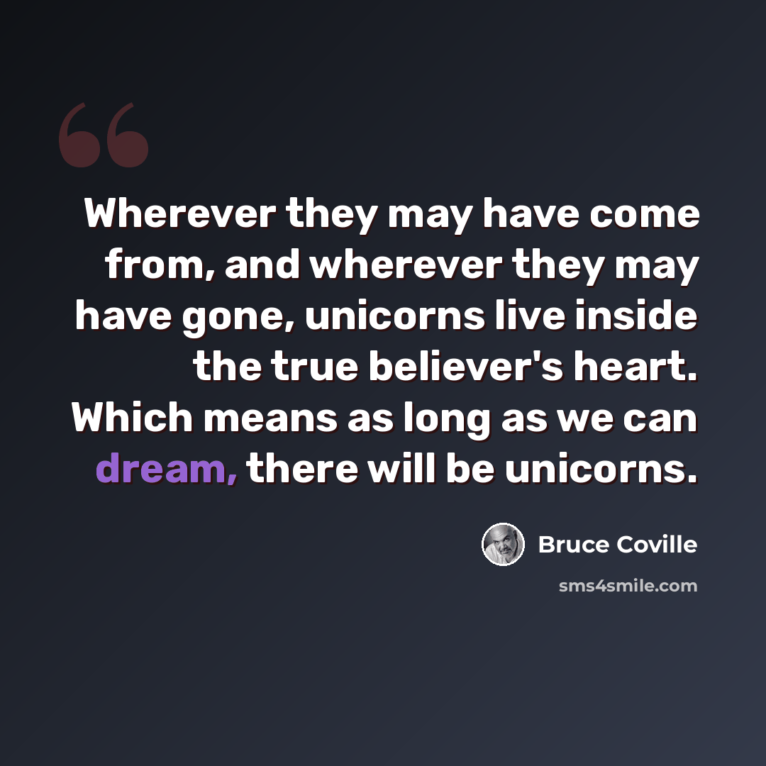 “Wherever they may have come from, and wherever they may have gone, unicorns live inside the true believer's heart. Which means as long as we can dream, there will be unicorns.” quote by Bruce Coville