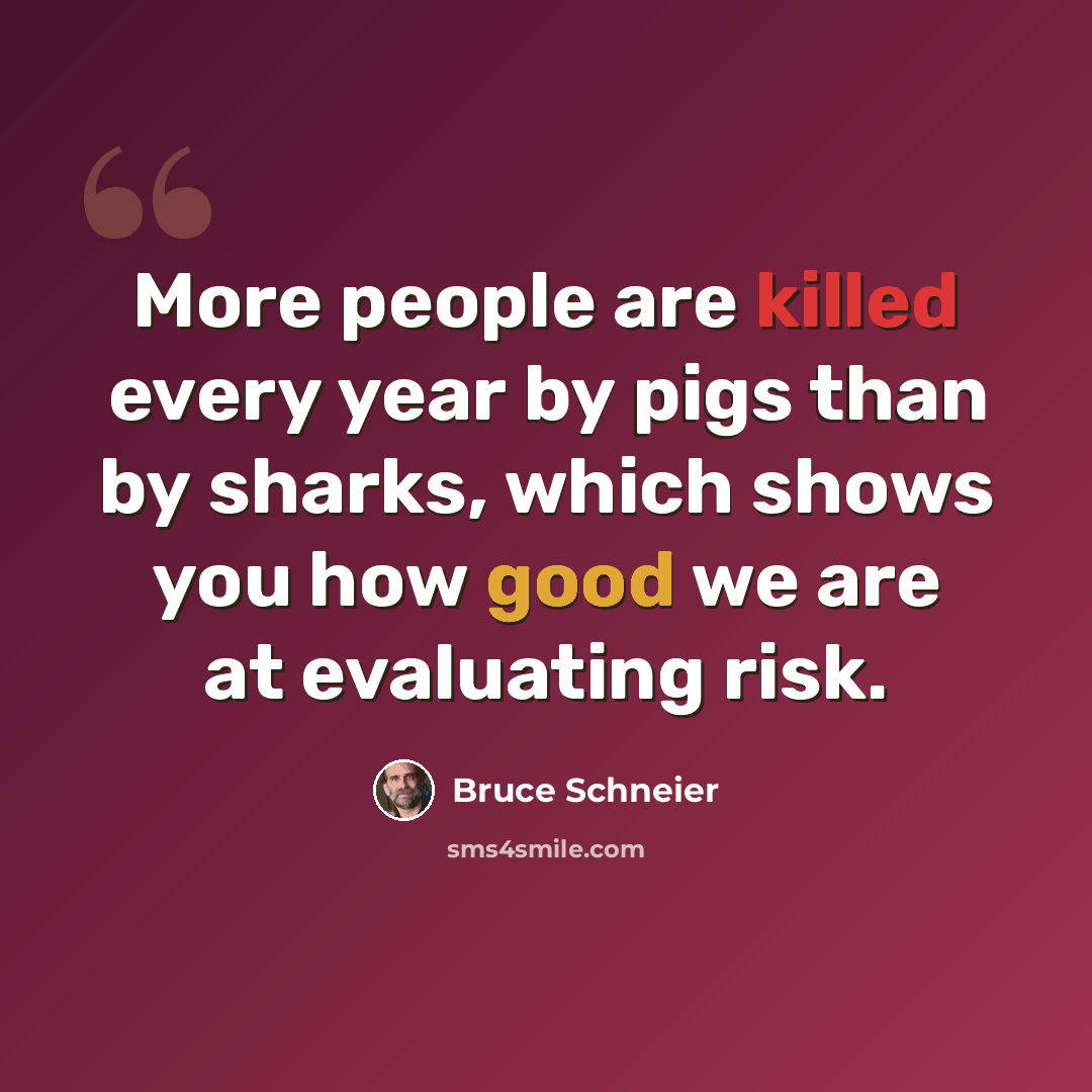 “More people are killed every year by pigs than by sharks, which shows you how good we are at evaluating risk.” quote by Bruce Schneier