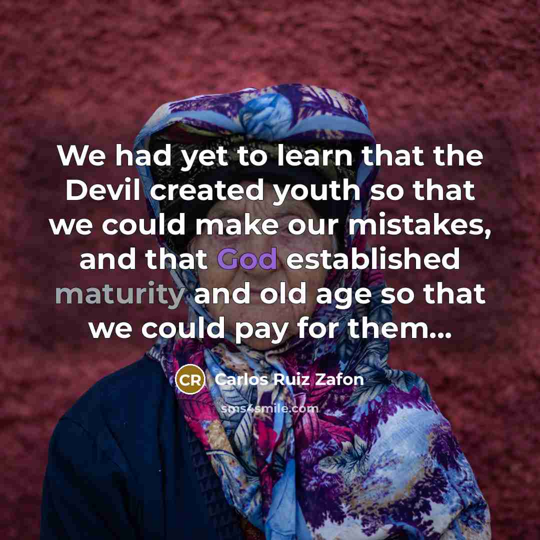 “We had yet to learn that the Devil created youth so that we could make our mistakes, and that God established maturity and old age so that we could pay for them...” quote by Carlos Ruiz Zafon