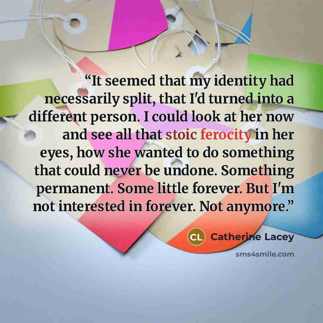 “It seemed that my identity had necessarily split, that I'd turned into a different person. I could look at her now and see all that stoic ferocity in her eyes, how she wanted to do something that could never be undone. Something permanent. Some little forever. But I'm not interested in forever…” quote by Catherine Lacey