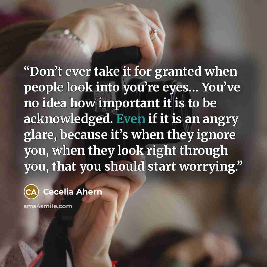 “Don’t ever take it for granted when people look into you’re eyes… You’ve no idea how important it is to be acknowledged. Even if it is an angry glare, because it’s when they ignore you, when they look right through you, that you should start worrying.” quote by Cecelia Ahern