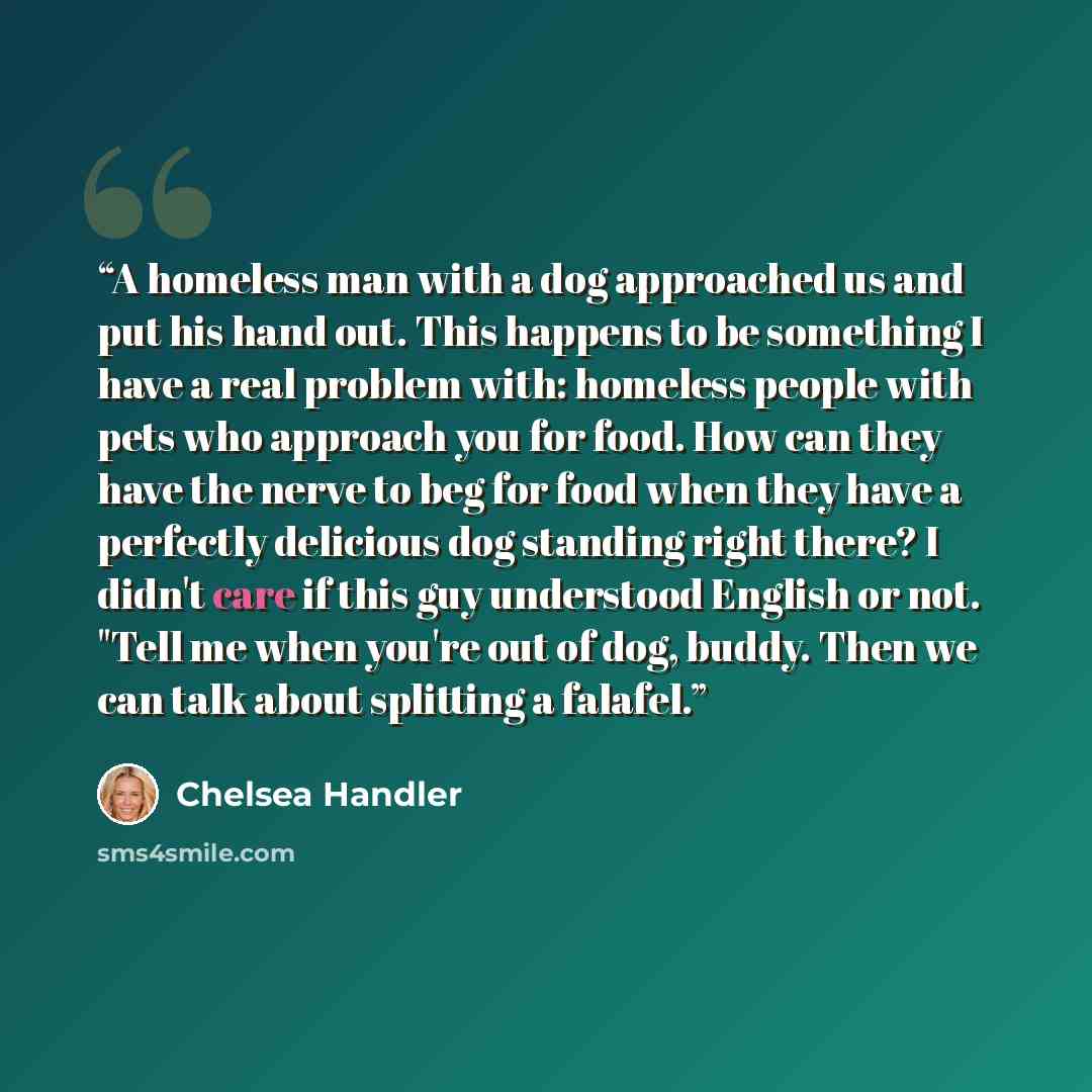 “A homeless man with a dog approached us and put his hand out. This happens to be something I have a real problem with: homeless people with pets who approach you for food. How can they have the nerve to beg for food when they have a perfectly delicious dog standing right there? I didn't care if…” quote by Chelsea Handler