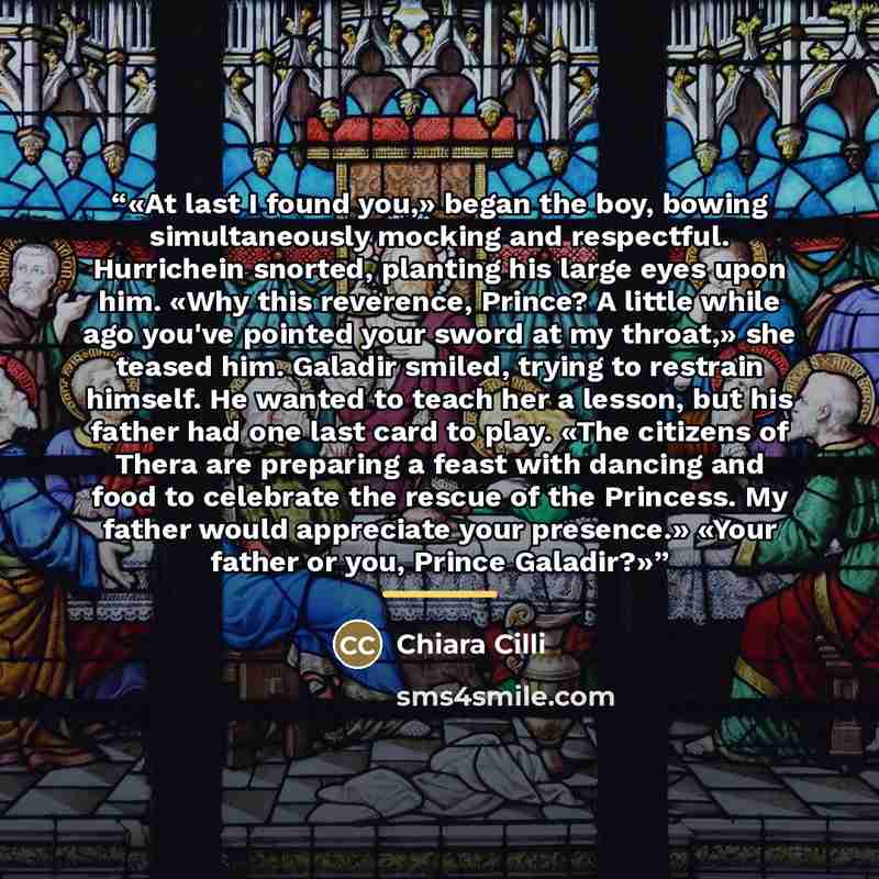“At last I found you,» began the boy, bowing simultaneously mocking and respectful. Hurrichein snorted, planting his large eyes upon him. «Why this reverence, Prince? A little while ago you've pointed your sword at my throat,» she teased him. Galadir smiled, trying to restrain himself. He wanted to…” quote by Chiara Cilli