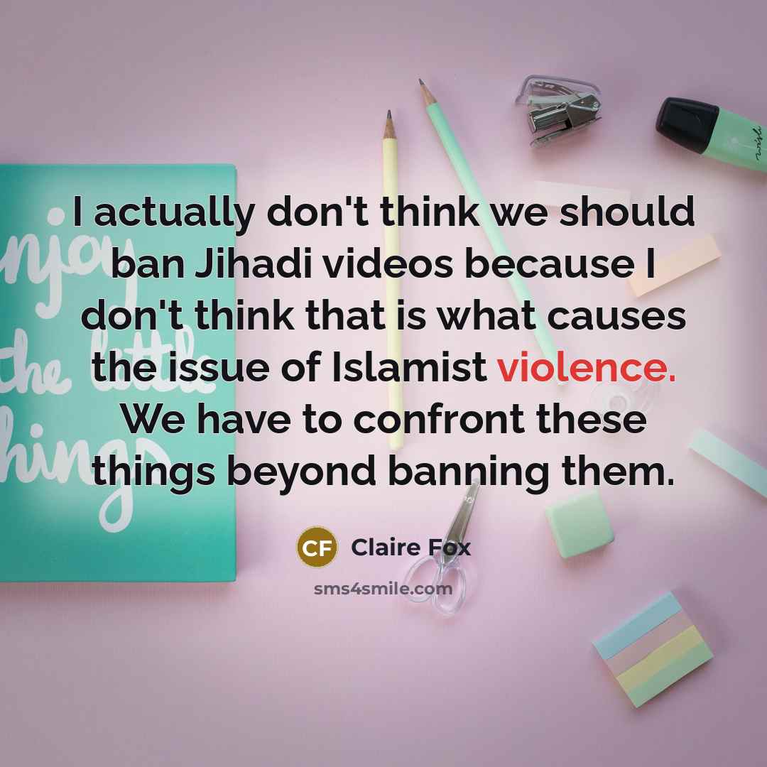 “I actually don't think we should ban Jihadi videos because I don't think that is what causes the issue of Islamist violence. We have to confront these things beyond banning them.” quote by Claire Fox