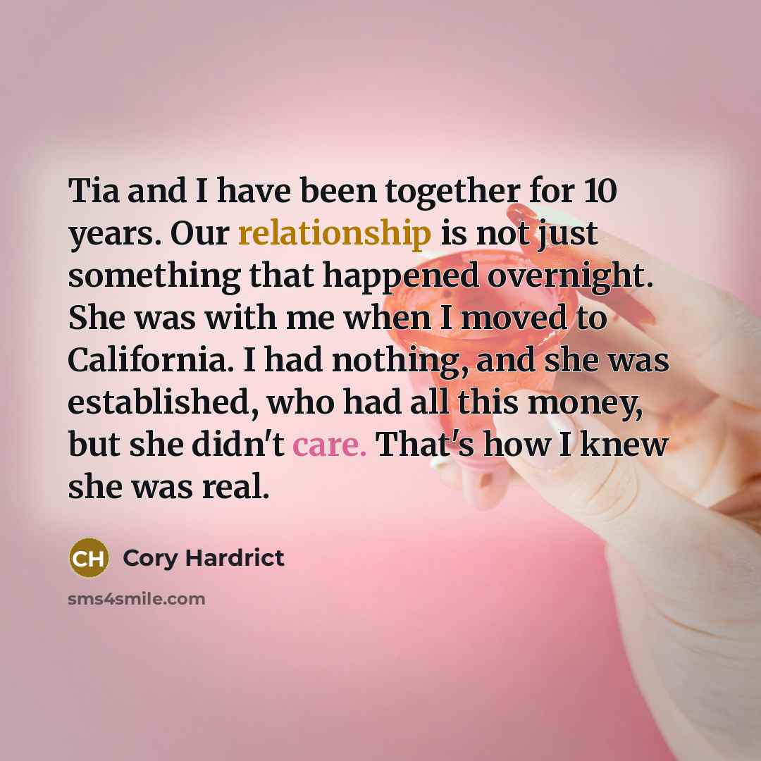 “Tia and I have been together for 10 years. Our relationship is not just something that happened overnight. She was with me when I moved to California. I had nothing, and she was established, who had all this money, but she didn't care. That's how I knew she was real.” quote by Cory Hardrict