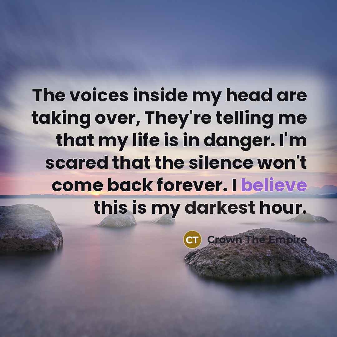 “The voices inside my head are taking over, They're telling me that my life is in danger. I'm scared that the silence won't come back forever. I believe this is my darkest hour.” quote by Crown The Empire