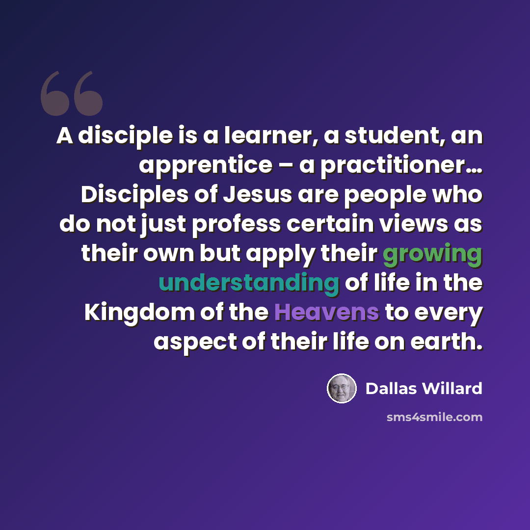 “A disciple is a learner, a student, an apprentice – a practitioner… Disciples of Jesus are people who do not just profess certain views as their own but apply their growing understanding of life in the Kingdom of the Heavens to every aspect of their life on earth.” quote by Dallas Willard