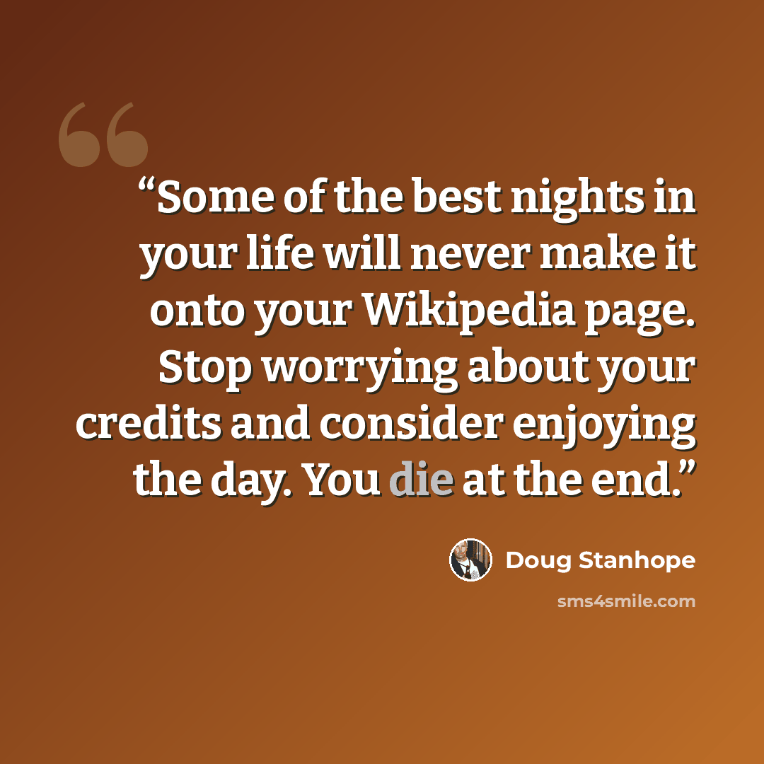 “Some of the best nights in your life will never make it onto your Wikipedia page. Stop worrying about your credits and consider enjoying the day. You die at the end.” quote by Doug Stanhope