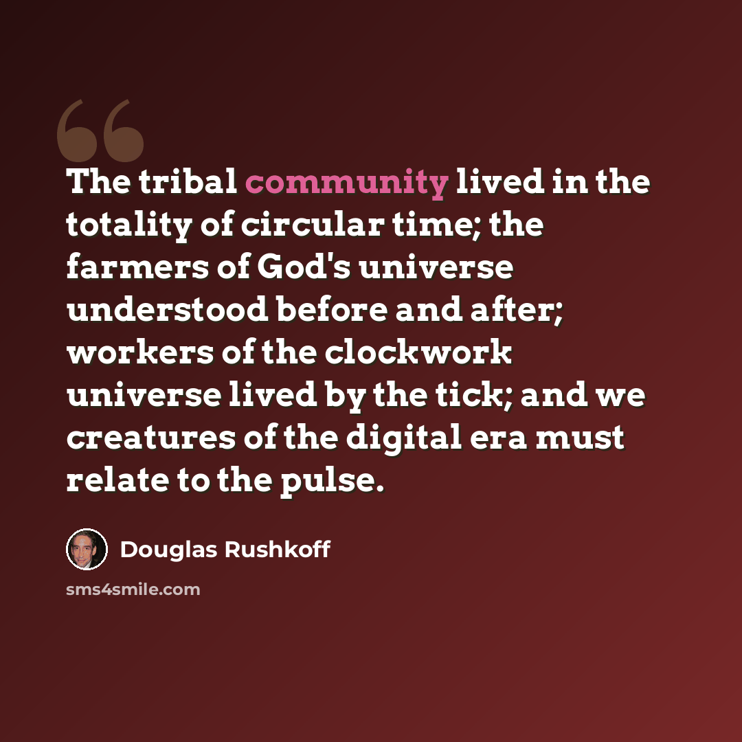 “The tribal community lived in the totality of circular time; the farmers of God's universe understood before and after; workers of the clockwork universe lived by the tick; and we creatures of the digital era must relate to the pulse.” quote by Douglas Rushkoff