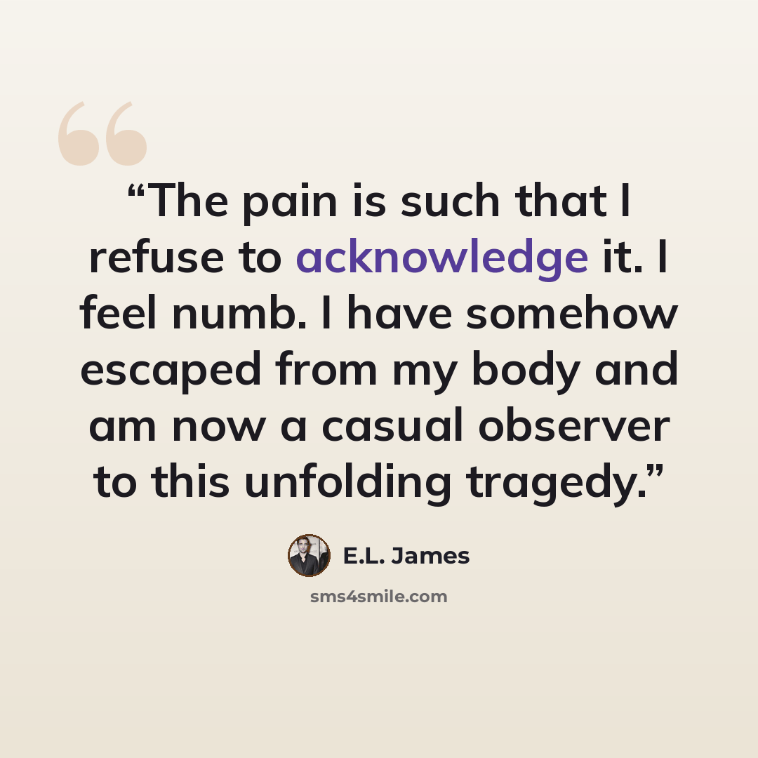 “The pain is such that I refuse to acknowledge it. I feel numb. I have somehow escaped from my body and am now a casual observer to this unfolding tragedy.” quote by E.L. James