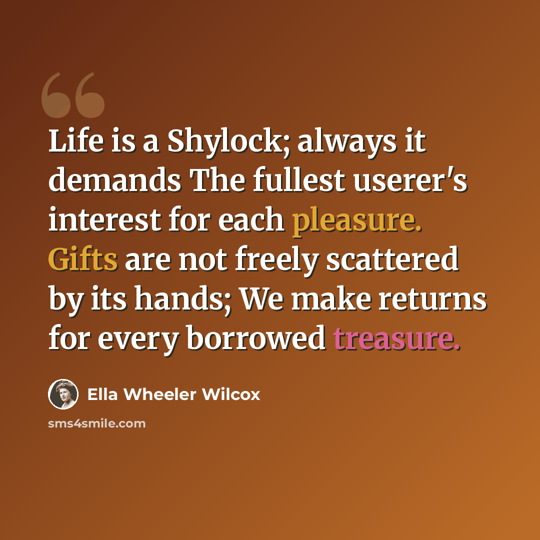 “Life is a Shylock; always it demands The fullest userer's interest for each pleasure. Gifts are not freely scattered by its hands; We make returns for every borrowed treasure.” quote by Ella Wheeler Wilcox