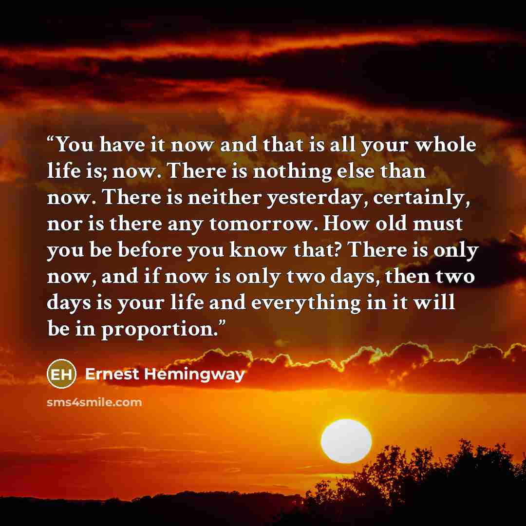 “You have it now and that is all your whole life is; now. There is nothing else than now. There is neither yesterday, certainly, nor is there any tomorrow. How old must you be before you know that? There is only now, and if now is only two days, then two days is your life and everything in it will…” quote by Ernest Hemingway