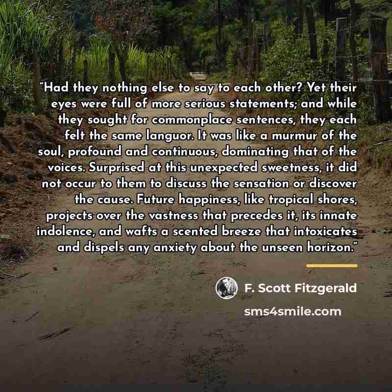 “Had they nothing else to say to each other? Yet their eyes were full of more serious statements; and while they sought for commonplace sentences, they each felt the same languor. It was like a murmur of the soul, profound and continuous, dominating that of the voices. Surprised at this unexpected…” quote by F. Scott Fitzgerald
