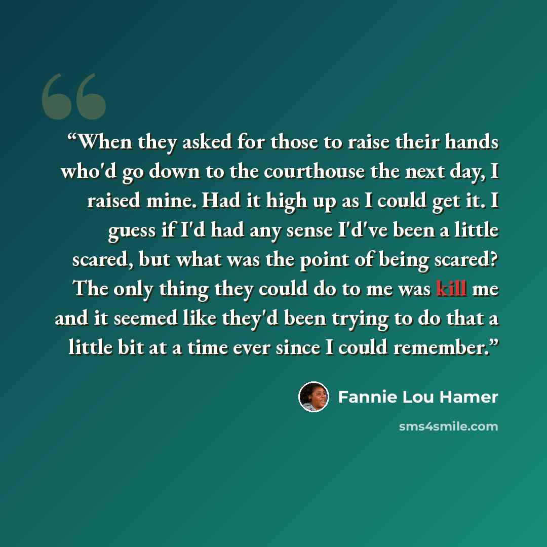 “When they asked for those to raise their hands who'd go down to the courthouse the next day, I raised mine. Had it high up as I could get it. I guess if I'd had any sense I'd've been a little scared, but what was the point of being scared? The only thing they could do to me was kill me and it…” quote by Fannie Lou Hamer