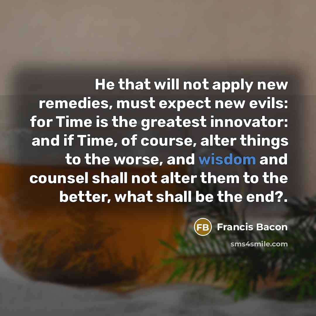 “He that will not apply new remedies, must expect new evils: for Time is the greatest innovator: and if Time, of course, alter things to the worse, and wisdom and counsel shall not alter them to the better, what shall be the end?.” quote by Francis Bacon