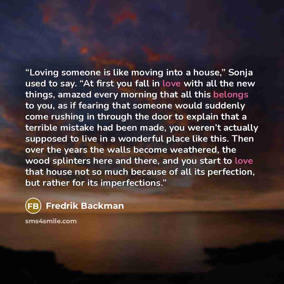 “Loving someone is like moving into a house,” Sonja used to say. “At first you fall in love with all the new things, amazed every morning that all this belongs to you, as if fearing that someone would suddenly come rushing in through the door to explain that a terrible mistake had been made, you…” quote by Fredrik Backman