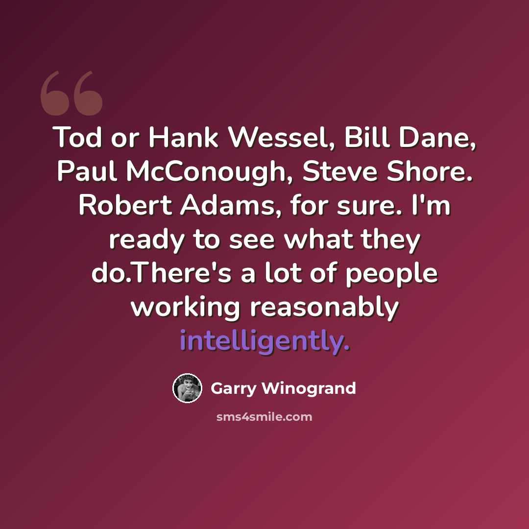 “Tod or Hank Wessel, Bill Dane, Paul McConough, Steve Shore. Robert Adams, for sure. I'm ready to see what they do.There's a lot of people working reasonably intelligently.” quote by Garry Winogrand