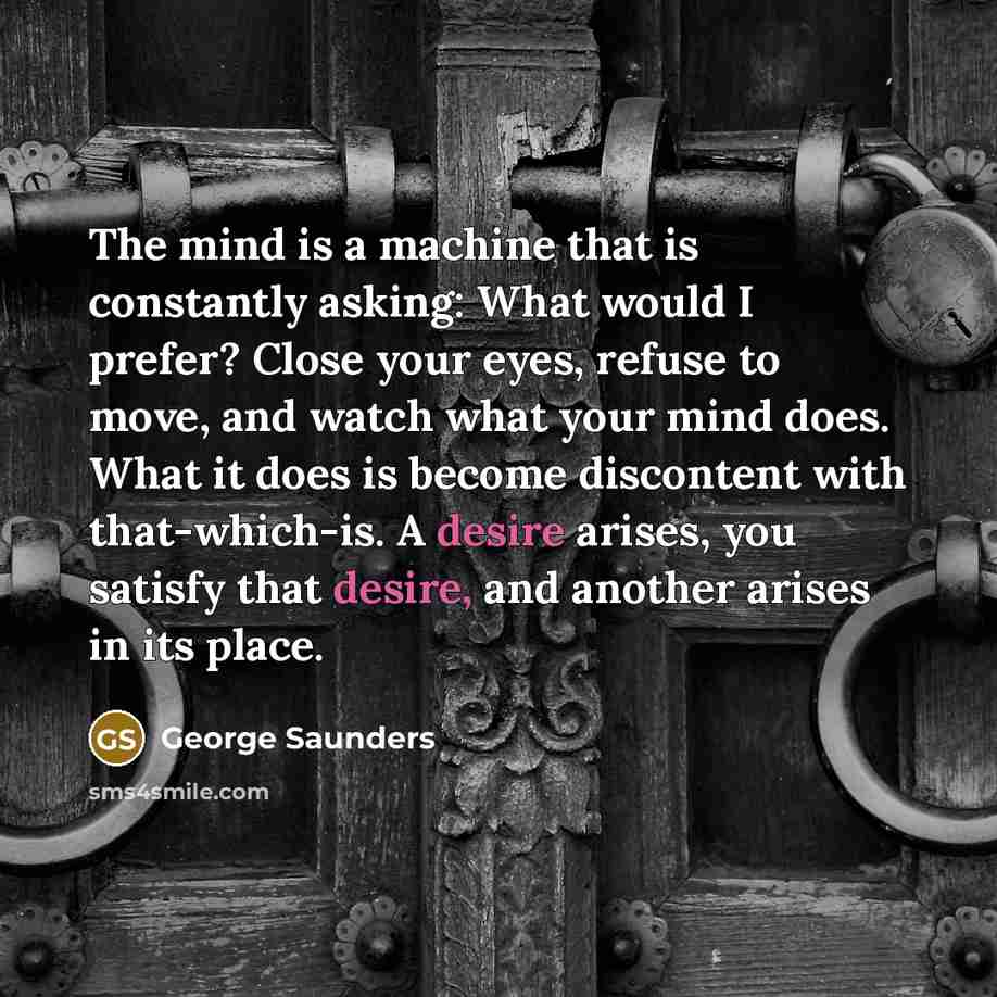 “The mind is a machine that is constantly asking: What would I prefer? Close your eyes, refuse to move, and watch what your mind does. What it does is become discontent with that-which-is. A desire arises, you satisfy that desire, and another arises in its place.” quote by George Saunders
