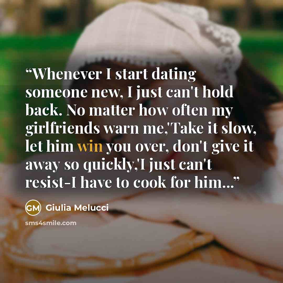 “Whenever I start dating someone new, I just can't hold back. No matter how often my girlfriends warn me,'Take it slow, let him win you over, don't give it away so quickly,'I just can't resist-I have to cook for him...” quote by Giulia Melucci
