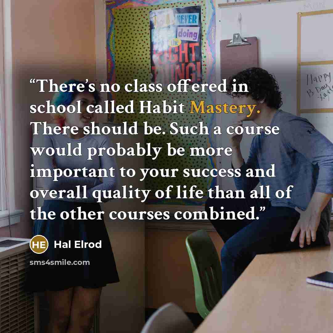 “There’s no class offered in school called Habit Mastery. There should be. Such a course would probably be more important to your success and overall quality of life than all of the other courses combined.” quote by Hal Elrod
