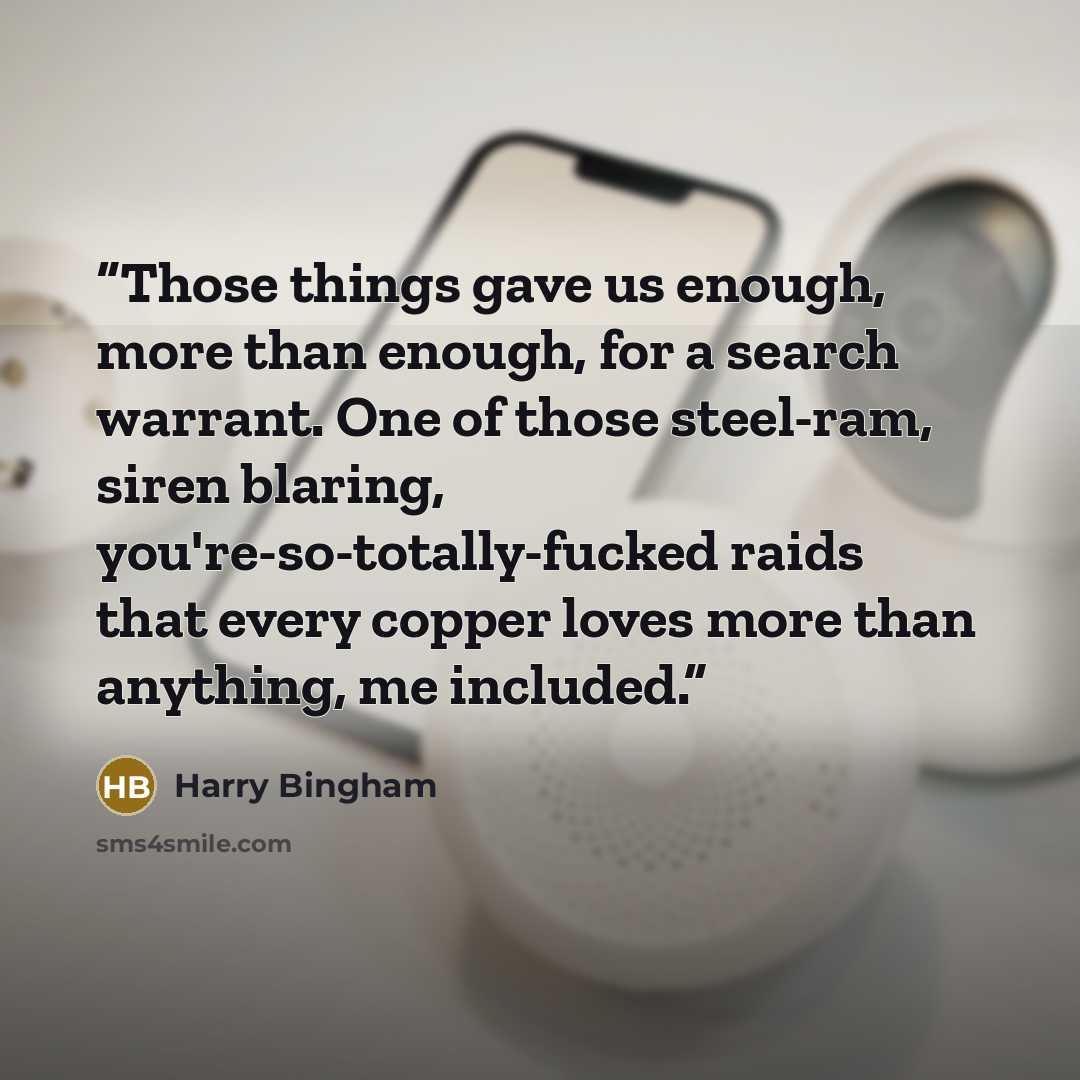 “Those things gave us enough, more than enough, for a search warrant. One of those steel-ram, siren blaring, you're-so-totally-fucked raids that every copper loves more than anything, me included.” quote by Harry Bingham
