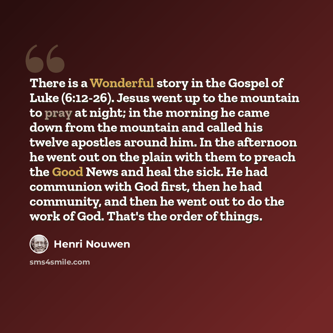 “There is a Wonderful story in the Gospel of Luke (6:12-26). Jesus went up to the mountain to pray at night; in the morning he came down from the mountain and called his twelve apostles around him. In the afternoon he went out on the plain with them to preach the Good News and heal the sick. He had…” quote by Henri Nouwen