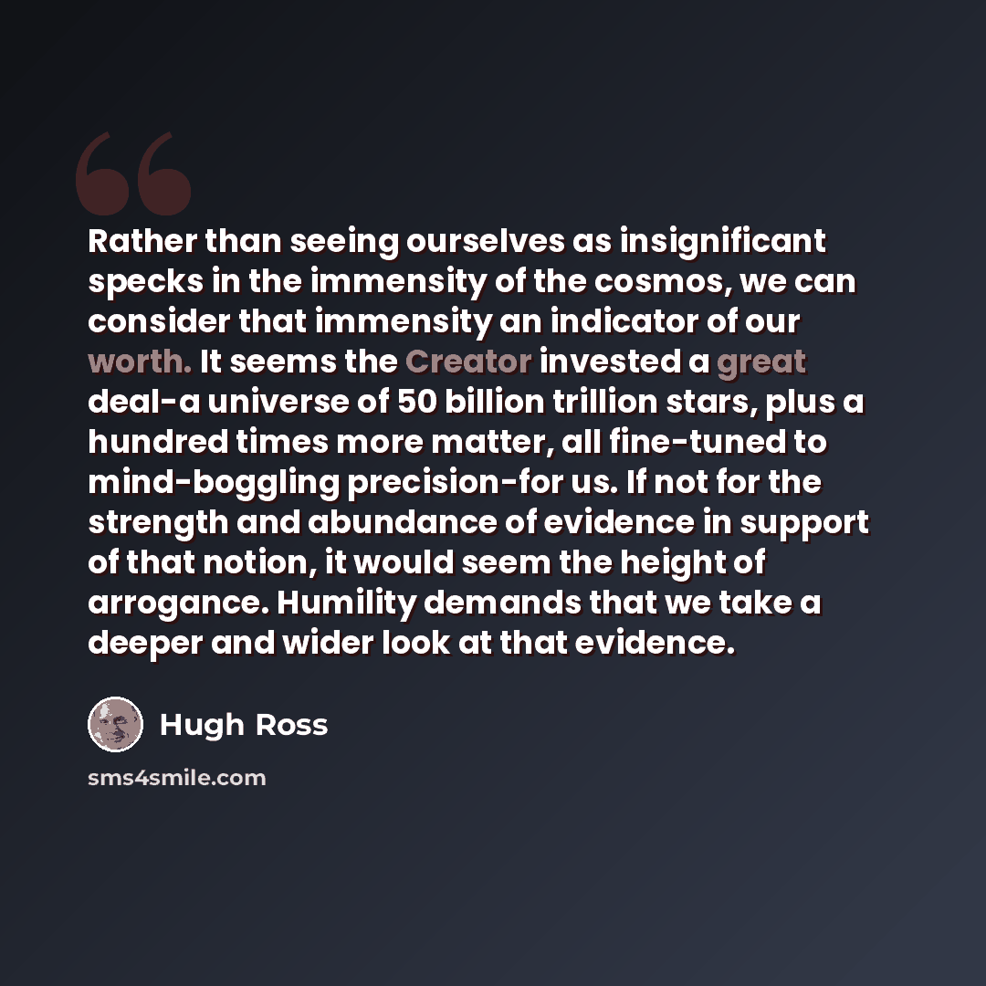 “Rather than seeing ourselves as insignificant specks in the immensity of the cosmos, we can consider that immensity an indicator of our worth. It seems the Creator invested a great deal-a universe of 50 billion trillion stars, plus a hundred times more matter, all fine-tuned to mind-boggling…” quote by Hugh Ross