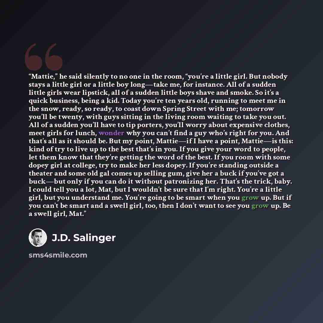“Mattie,” he said silently to no one in the room, “you’re a little girl. But nobody stays a little girl or a little boy long—take me, for instance. All of a sudden little girls wear lipstick, all of a sudden little boys shave and smoke. So it’s a quick business, being a kid. Today you’re ten years…” quote by J.D. Salinger