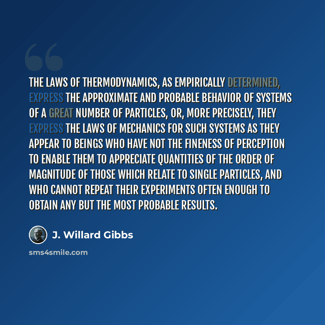 “The laws of thermodynamics, as empirically determined, express the approximate and probable behavior of systems of a great number of particles, or, more precisely, they express the laws of mechanics for such systems as they appear to beings who have not the fineness of perception to enable them to…” quote by J. Willard Gibbs