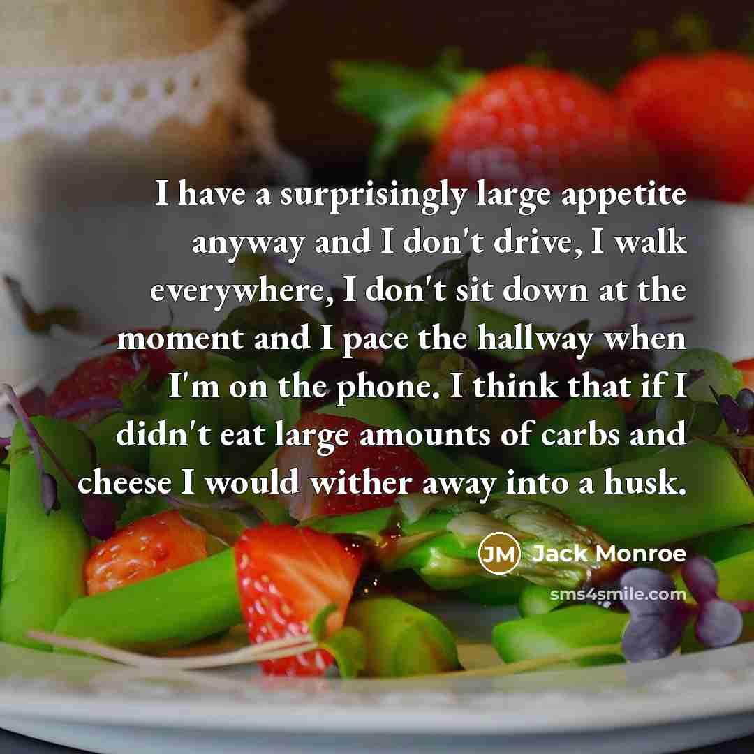 “I have a surprisingly large appetite anyway and I don't drive, I walk everywhere, I don't sit down at the moment and I pace the hallway when I'm on the phone. I think that if I didn't eat large amounts of carbs and cheese I would wither away into a husk.” quote by Jack Monroe