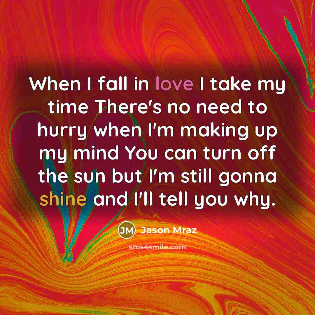 “When I fall in love I take my time There's no need to hurry when I'm making up my mind You can turn off the sun but I'm still gonna shine and I'll tell you why.” quote by Jason Mraz