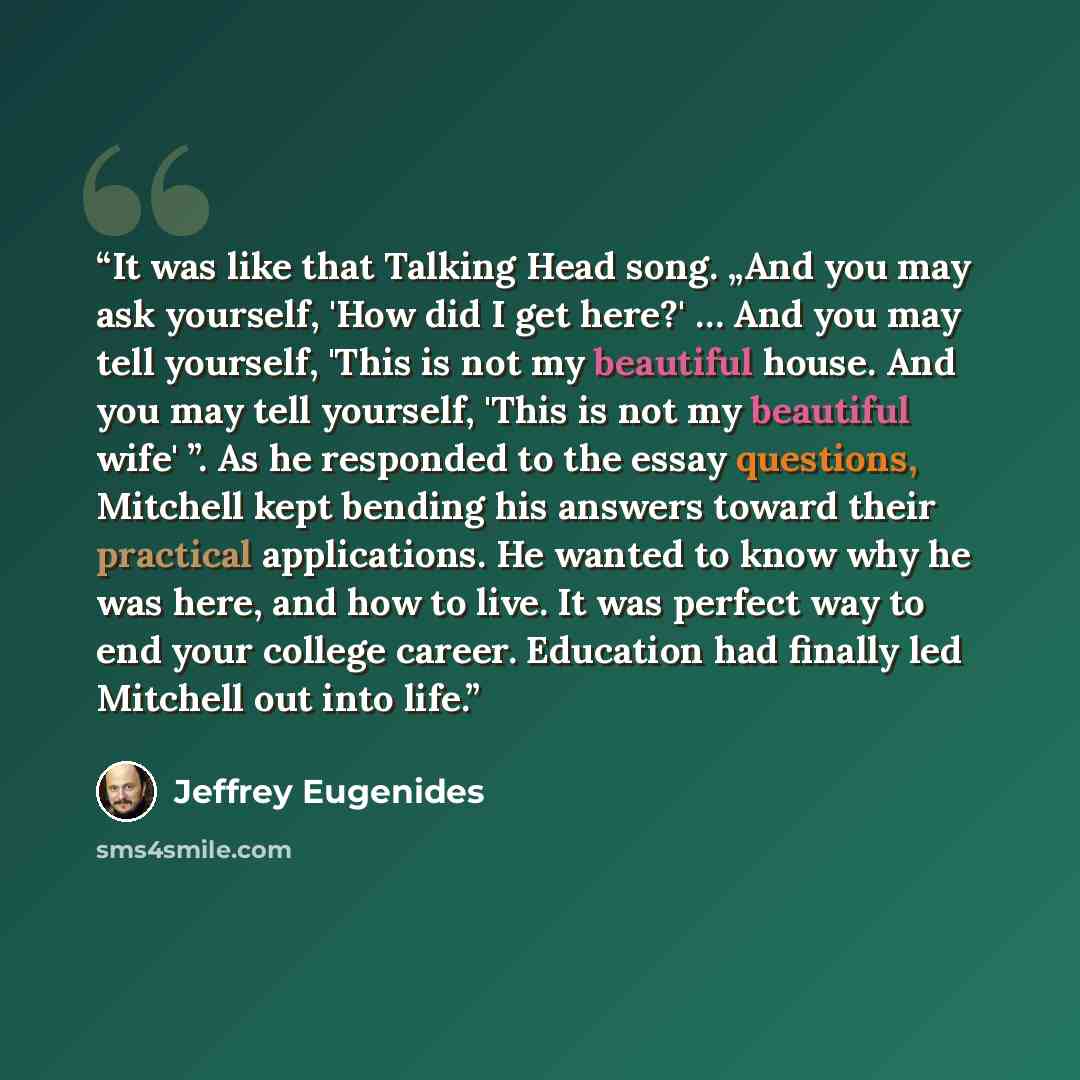 “It was like that Talking Head song. „And you may ask yourself, 'How did I get here?' … And you may tell yourself, 'This is not my beautiful house. And you may tell yourself, 'This is not my beautiful wife' ”. As he responded to the essay questions, Mitchell kept bending his answers toward their…” quote by Jeffrey Eugenides
